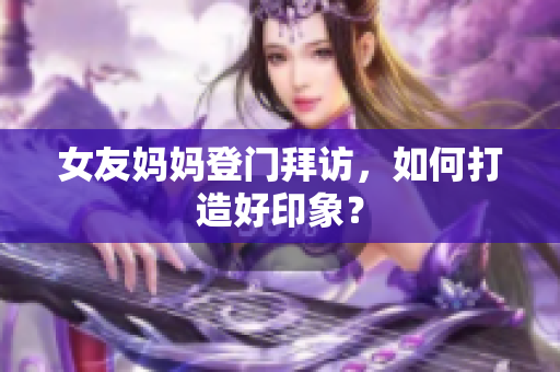 女友妈妈登门拜访，如何打造好印象？
