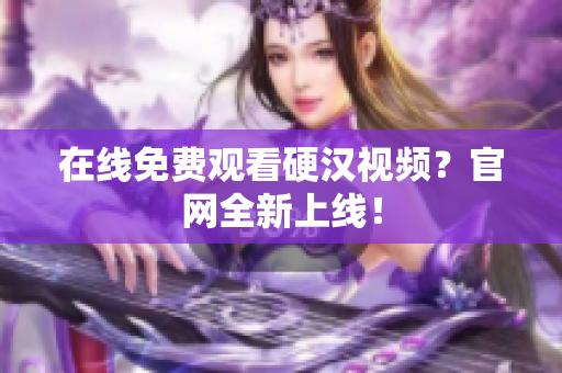 在线免费观看硬汉视频？官网全新上线！