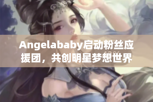 Angelababy启动粉丝应援团，共创明星梦想世界
