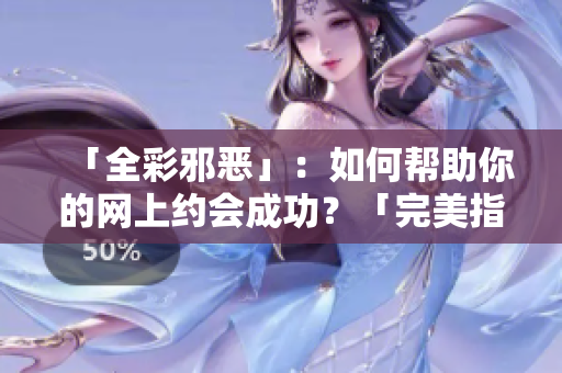 「全彩邪恶」：如何帮助你的网上约会成功？「完美指南」：提高网上约会成功率的技巧