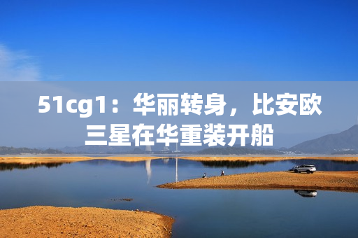 51cg1：华丽转身，比安欧三星在华重装开船
