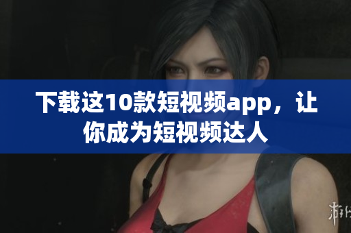 下载这10款短视频app，让你成为短视频达人