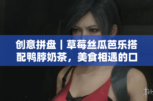 创意拼盘｜草莓丝瓜芭乐搭配鸭脖奶茶，美食相遇的口感盛宴