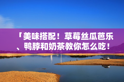 「美味搭配！草莓丝瓜芭乐、鸭脖和奶茶教你怎么吃！」