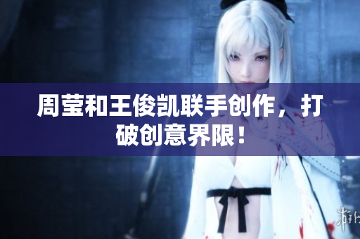 周莹和王俊凯联手创作，打破创意界限！