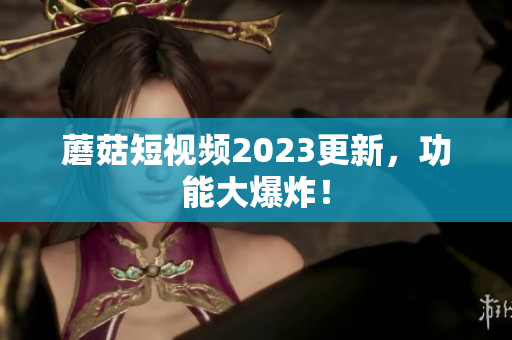 蘑菇短视频2023更新，功能大爆炸！