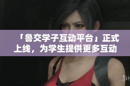 「鲁交学子互动平台」正式上线，为学生提供更多互动交流空间