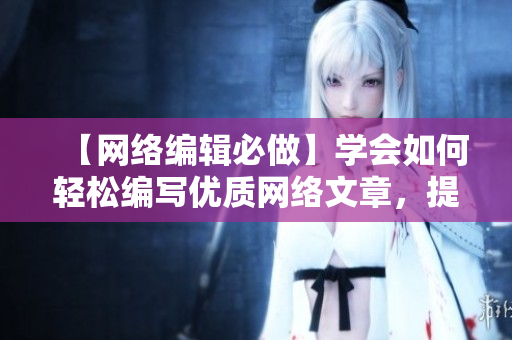 【网络编辑必做】学会如何轻松编写优质网络文章，提高流量和阅读率