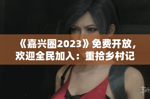 《嘉兴圈2023》免费开放，欢迎全民加入：重拾乡村记忆