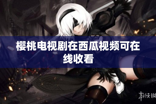 樱桃电视剧在西瓜视频可在线收看