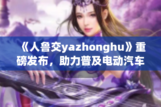 《人鲁交yazhonghu》重磅发布，助力普及电动汽车！