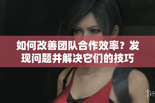 如何改善团队合作效率？发现问题并解决它们的技巧