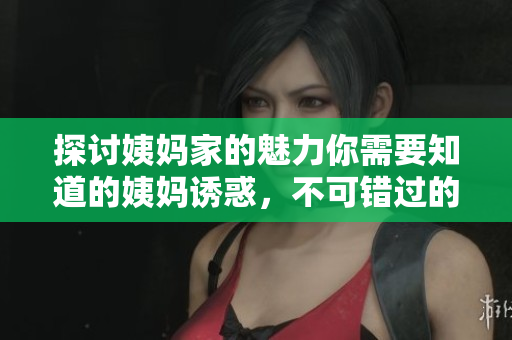 探讨姨妈家的魅力你需要知道的姨妈诱惑，不可错过的生活经验