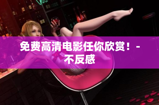 免费高清电影任你欣赏！-不反感