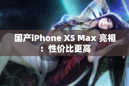 国产iPhone XS Max 亮相：性价比更高