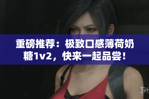 重磅推荐：极致口感薄荷奶糖1v2，快来一起品尝！