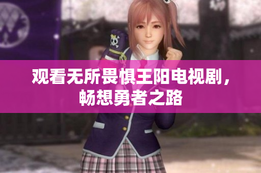 观看无所畏惧王阳电视剧，畅想勇者之路