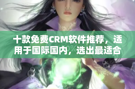 十款免费CRM软件推荐，适用于国际国内，选出最适合你的吧！