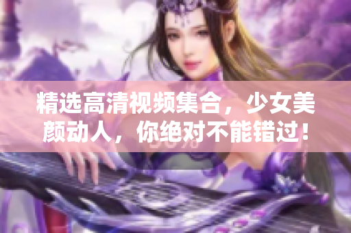 精选高清视频集合，少女美颜动人，你绝对不能错过！